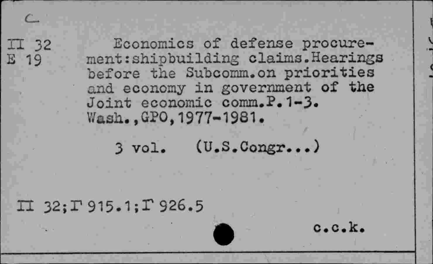 ﻿11 32 E 19
Economics of defense procurement : shipbuilding claims.Hearings before the Subcomm.on priorities and economy in government of the Joint economic comm.P.1-3.
Wash.,GPO,1977-1981.
3 vol. (U.S.Congr...)
H 32;T 915.1;T 926.5
c.c.k.